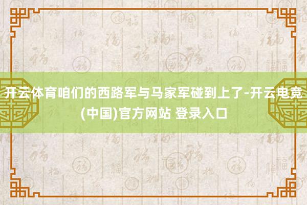 开云体育咱们的西路军与马家军碰到上了-开云电竞(中国)官方网站 登录入口