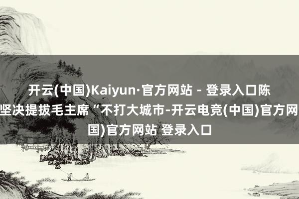 开云(中国)Kaiyun·官方网站 - 登录入口陈正东说念主坚决提拔毛主席“不打大城市-开云电竞(中国)官方网站 登录入口