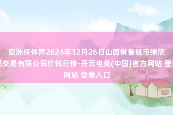 欧洲杯体育2024年12月26日山西省晋城市绿欣农居品交易有限公司价钱行情-开云电竞(中国)官方网站 登录入口