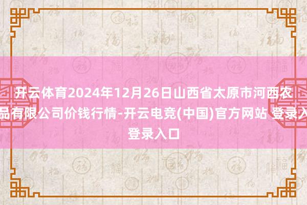 开云体育2024年12月26日山西省太原市河西农居品有限公司价钱行情-开云电竞(中国)官方网站 登录入口