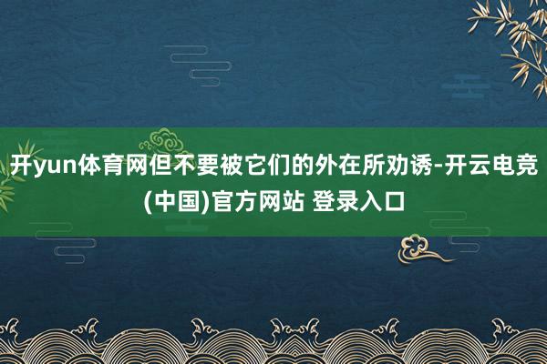 开yun体育网但不要被它们的外在所劝诱-开云电竞(中国)官方网站 登录入口