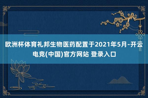 欧洲杯体育　　礼邦生物医药配置于2021年5月-开云电竞(中国)官方网站 登录入口