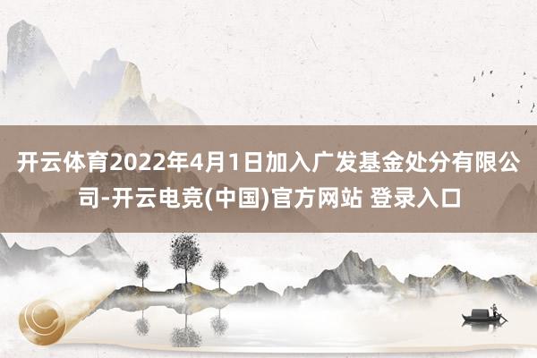 开云体育2022年4月1日加入广发基金处分有限公司-开云电竞(中国)官方网站 登录入口