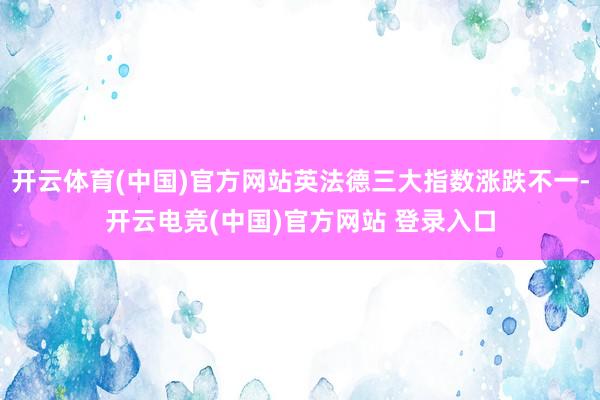 开云体育(中国)官方网站英法德三大指数涨跌不一-开云电竞(中国)官方网站 登录入口