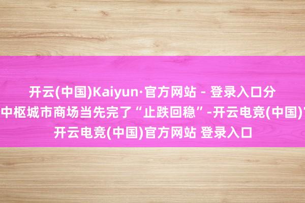 开云(中国)Kaiyun·官方网站 - 登录入口分析东说念主士看好中枢城市商场当先完了“止跌回稳”-开云电竞(中国)官方网站 登录入口