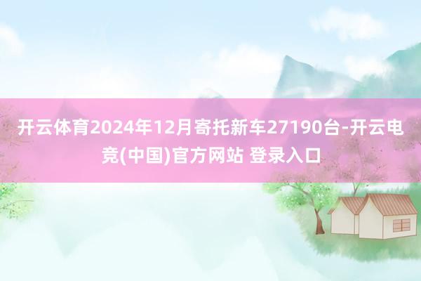 开云体育2024年12月寄托新车27190台-开云电竞(中国)官方网站 登录入口