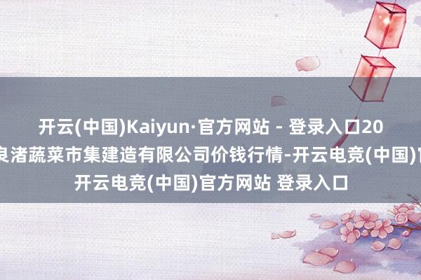 开云(中国)Kaiyun·官方网站 - 登录入口2025年1月2日浙江良渚蔬菜市集建造有限公司价钱行情-开云电竞(中国)官方网站 登录入口