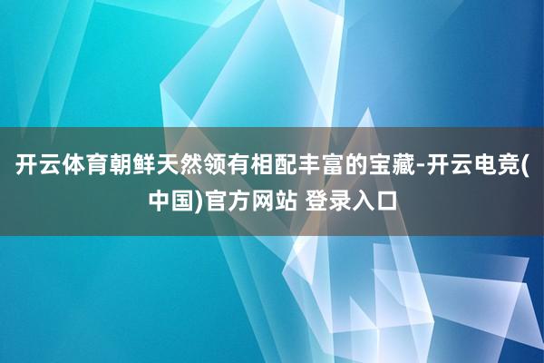 开云体育朝鲜天然领有相配丰富的宝藏-开云电竞(中国)官方网站 登录入口