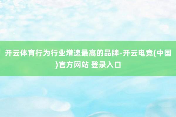 开云体育行为行业增速最高的品牌-开云电竞(中国)官方网站 登录入口