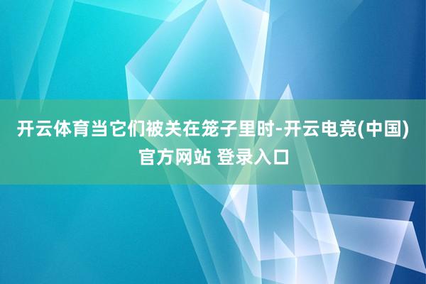 开云体育当它们被关在笼子里时-开云电竞(中国)官方网站 登录入口