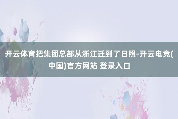 开云体育把集团总部从浙江迁到了日照-开云电竞(中国)官方网站 登录入口