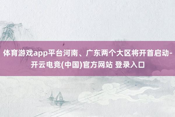 体育游戏app平台河南、广东两个大区将开首启动-开云电竞(中国)官方网站 登录入口