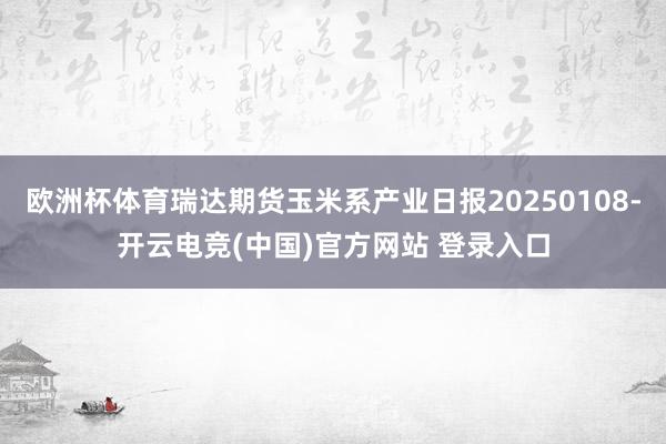 欧洲杯体育瑞达期货玉米系产业日报20250108-开云电竞(中国)官方网站 登录入口