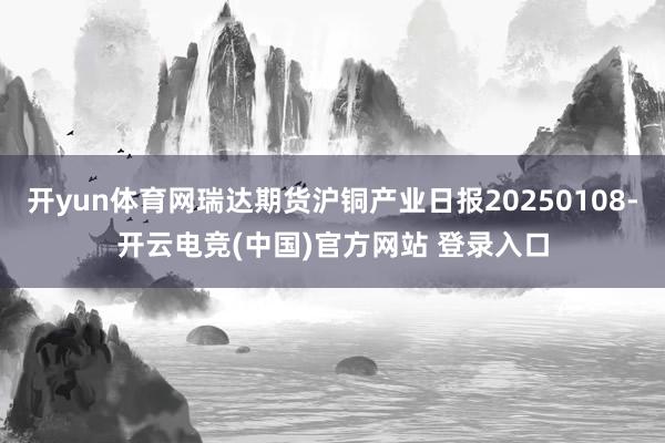 开yun体育网瑞达期货沪铜产业日报20250108-开云电竞(中国)官方网站 登录入口