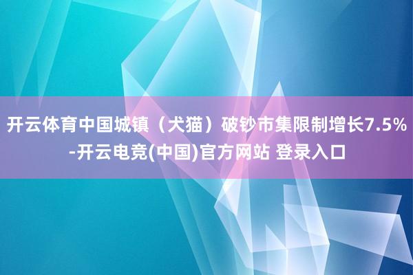 开云体育中国城镇（犬猫）破钞市集限制增长7.5%-开云电竞(中国)官方网站 登录入口