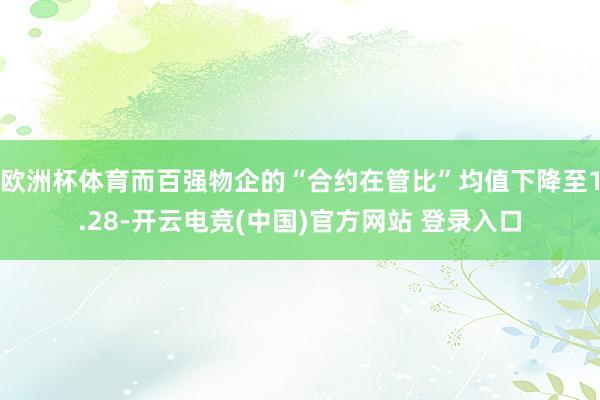 欧洲杯体育而百强物企的“合约在管比”均值下降至1.28-开云电竞(中国)官方网站 登录入口