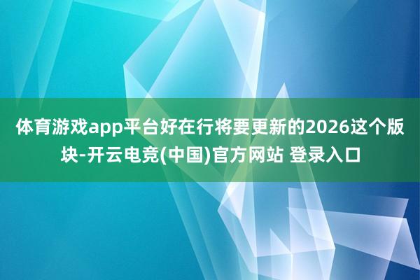 体育游戏app平台好在行将要更新的2026这个版块-开云电竞(中国)官方网站 登录入口