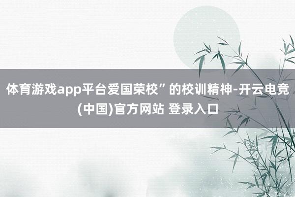 体育游戏app平台爱国荣校”的校训精神-开云电竞(中国)官方网站 登录入口