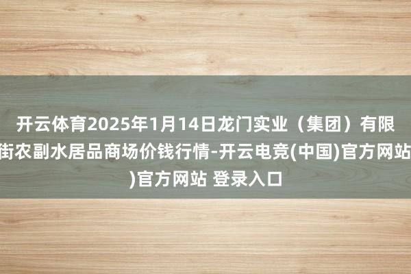 开云体育2025年1月14日龙门实业（集团）有限公司西三街农副水居品商场价钱行情-开云电竞(中国)官方网站 登录入口