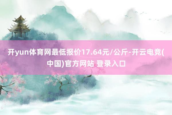 开yun体育网最低报价17.64元/公斤-开云电竞(中国)官方网站 登录入口