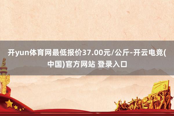 开yun体育网最低报价37.00元/公斤-开云电竞(中国)官方网站 登录入口