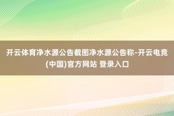 开云体育　　净水源公告截图　　净水源公告称-开云电竞(中国)官方网站 登录入口