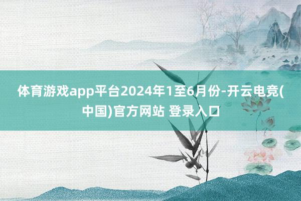 体育游戏app平台　　2024年1至6月份-开云电竞(中国)官方网站 登录入口