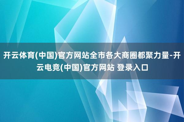 开云体育(中国)官方网站全市各大商圈都聚力量-开云电竞(中国)官方网站 登录入口