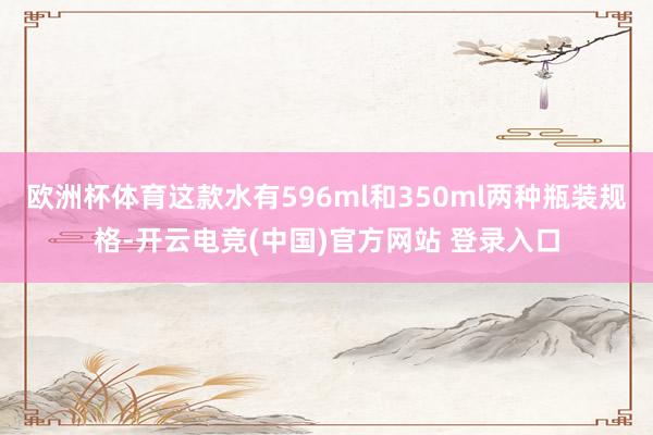 欧洲杯体育这款水有596ml和350ml两种瓶装规格-开云电竞(中国)官方网站 登录入口