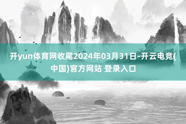 开yun体育网收尾2024年03月31日-开云电竞(中国)官方网站 登录入口