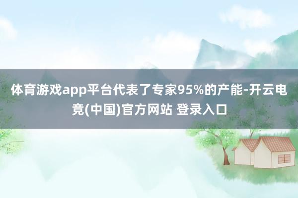 体育游戏app平台代表了专家95%的产能-开云电竞(中国)官方网站 登录入口