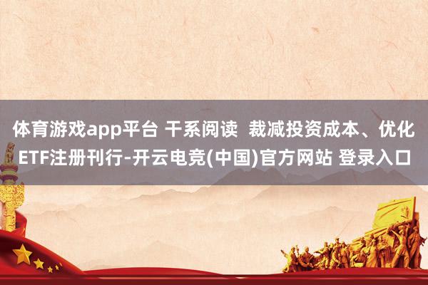 体育游戏app平台 干系阅读  裁减投资成本、优化ETF注册刊行-开云电竞(中国)官方网站 登录入口