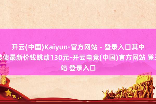 开云(中国)Kaiyun·官方网站 - 登录入口其中多只转债最新价钱跳动130元-开云电竞(中国)官方网站 登录入口