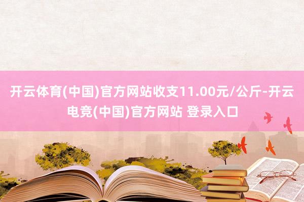 开云体育(中国)官方网站收支11.00元/公斤-开云电竞(中国)官方网站 登录入口