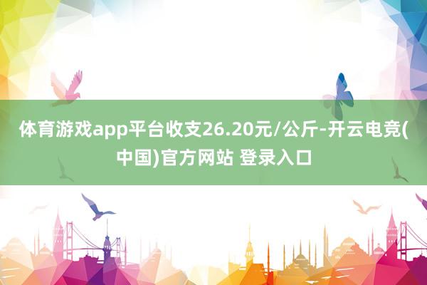 体育游戏app平台收支26.20元/公斤-开云电竞(中国)官方网站 登录入口