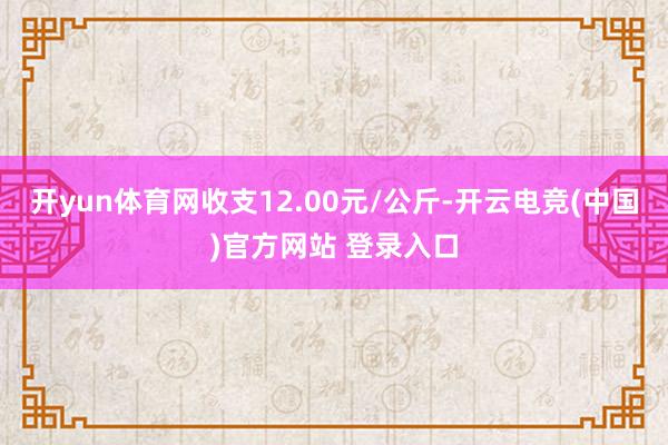 开yun体育网收支12.00元/公斤-开云电竞(中国)官方网站 登录入口