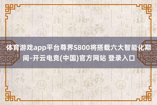 体育游戏app平台尊界S800将搭载六大智能化期间-开云电竞(中国)官方网站 登录入口