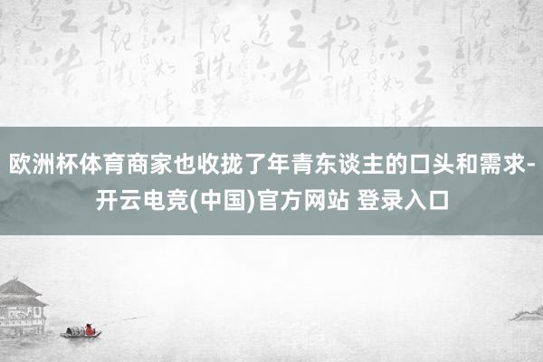 欧洲杯体育商家也收拢了年青东谈主的口头和需求-开云电竞(中国)官方网站 登录入口