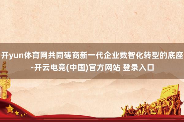 开yun体育网共同磋商新一代企业数智化转型的底座-开云电竞(中国)官方网站 登录入口