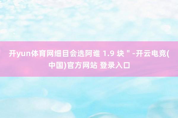 开yun体育网细目会选阿谁 1.9 块＂-开云电竞(中国)官方网站 登录入口