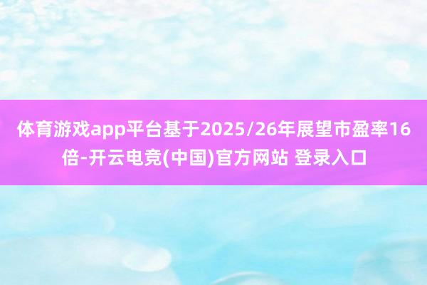 体育游戏app平台基于2025/26年展望市盈率16倍-开云电竞(中国)官方网站 登录入口