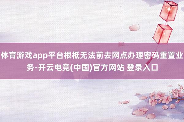 体育游戏app平台根柢无法前去网点办理密码重置业务-开云电竞(中国)官方网站 登录入口