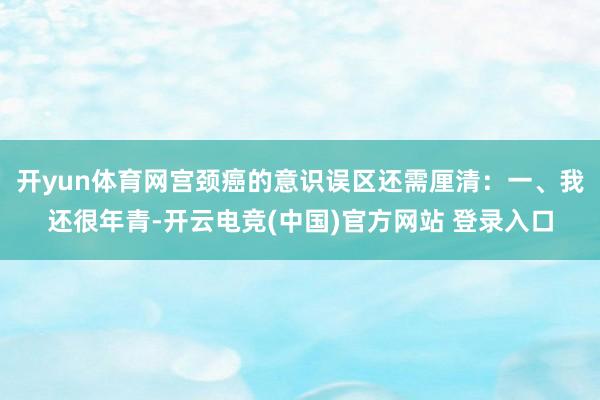 开yun体育网宫颈癌的意识误区还需厘清：一、我还很年青-开云电竞(中国)官方网站 登录入口