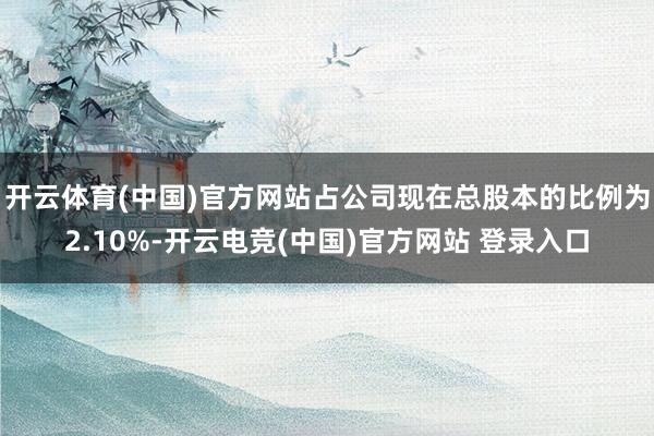 开云体育(中国)官方网站占公司现在总股本的比例为2.10%-开云电竞(中国)官方网站 登录入口