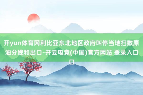 开yun体育网利比亚东北地区政府叫停当地扫数原油分娩和出口-开云电竞(中国)官方网站 登录入口