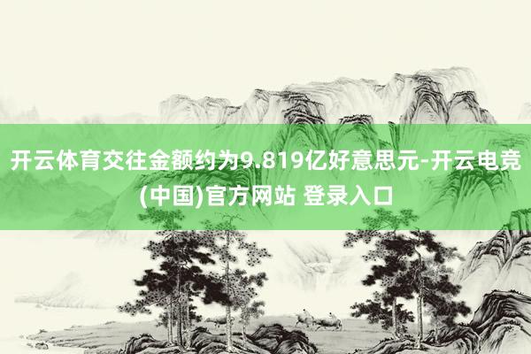 开云体育交往金额约为9.819亿好意思元-开云电竞(中国)官方网站 登录入口