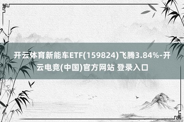 开云体育新能车ETF(159824)飞腾3.84%-开云电竞(中国)官方网站 登录入口