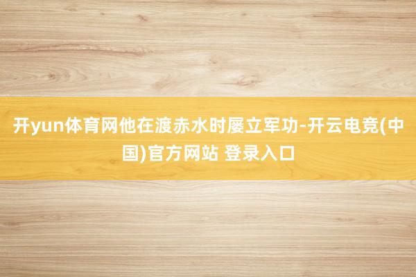 开yun体育网他在渡赤水时屡立军功-开云电竞(中国)官方网站 登录入口