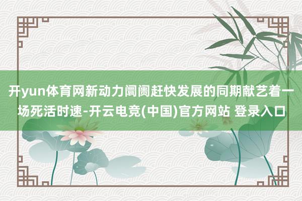 开yun体育网新动力阛阓赶快发展的同期献艺着一场死活时速-开云电竞(中国)官方网站 登录入口