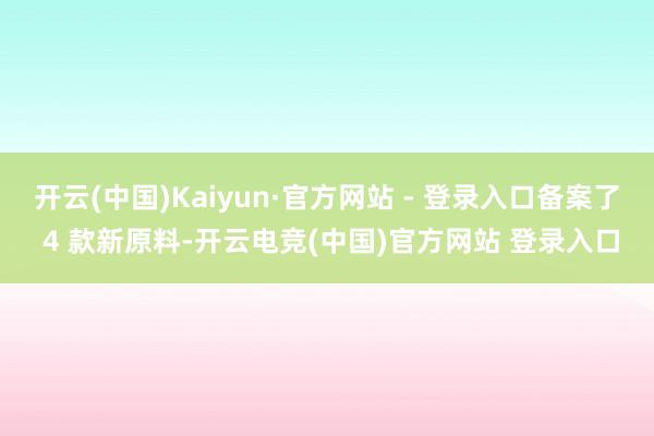 开云(中国)Kaiyun·官方网站 - 登录入口备案了 4 款新原料-开云电竞(中国)官方网站 登录入口